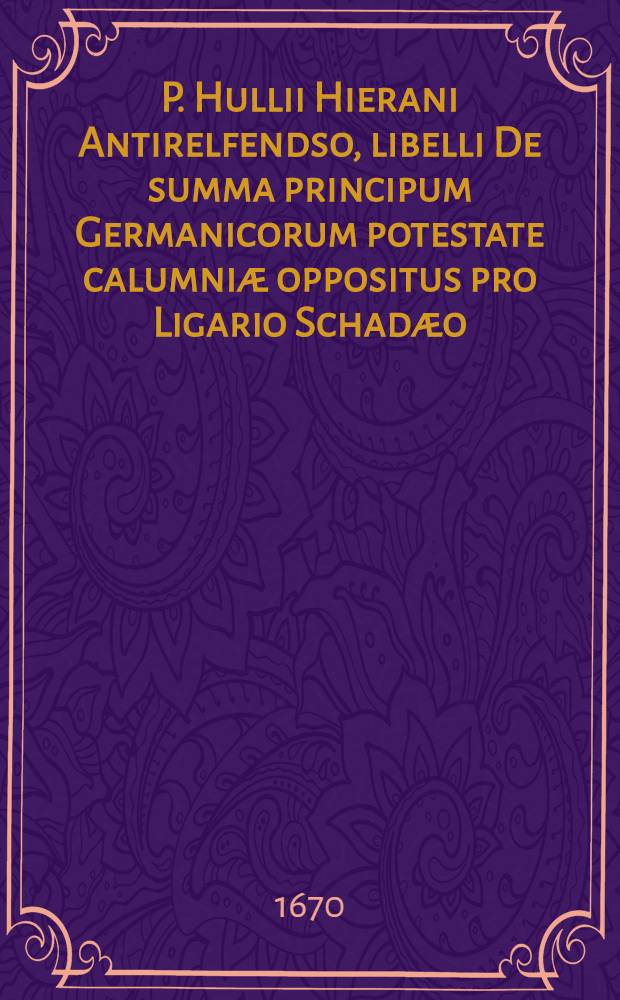 P. Hullii Hierani Antirelfendso, libelli De summa principum Germanicorum potestate calumniæ oppositus pro Ligario Schadæo
