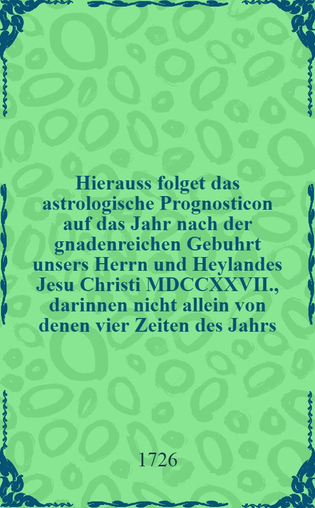 Hierauss folget das astrologische Prognosticon auf das Jahr nach der gnadenreichen Gebuhrt unsers Herrn und Heylandes Jesu Christi MDCCXXVII., darinnen nicht allein von denen vier Zeiten des Jahrs, nach der Sonnen Eintheilung, monatlicher Witterung nach der Planeten Lauff, Fruchtbarkeit und Mißwachs, Gesund- und Kranckheiten, Krieg- und Welt-Händeln, und andern zum Calender gehörigen und dienlichen Sachen gehandelt wird, sondern auch denen curiösen Gemühtern auf Verlangen zum Vergnügen mit unterschiedlichen historischen und andern Ergötzlichkeiten ausgezieret