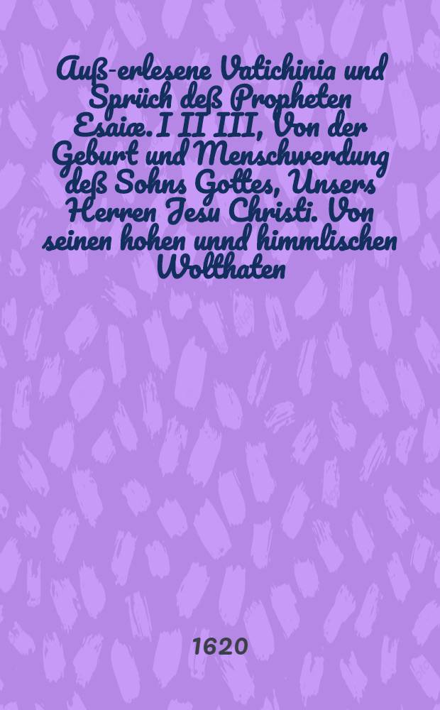 Auß-erlesene Vatichinia und Sprüch deß Propheten Esaiæ. I II III, Von der Geburt und Menschwerdung deß Sohns Gottes, Unsers Herren Jesu Christi. Von seinen hohen unnd himmlischen Wolthaten. Von desselben gebührlicher Empfahung und Verehrung: In eine Predigt, so anno 1619. zu Krentzach am Abend vor dem H. Christfest gehalten worden, colligirt unnd zusammen gebracht