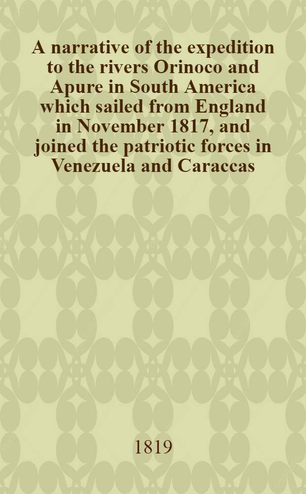 A narrative of the expedition to the rivers Orinoco and Apure in South America which sailed from England in November 1817, and joined the patriotic forces in Venezuela and Caraccas