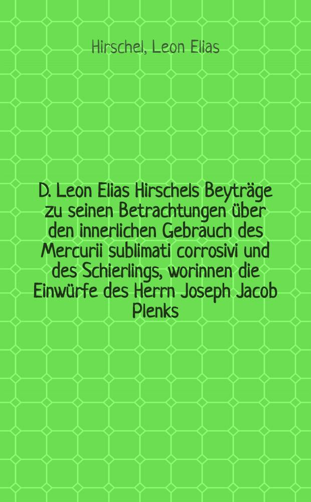D. Leon Elias Hirschels Beytr&auml;ge zu seinen Betrachtungen &uuml;ber den innerlichen Gebrauch des Mercurii sublimati corrosivi und des Schierlings, worinnen die Einw&uuml;rfe des Herrn Joseph Jacob Plenks ... gegen dieselben widerleget werden, nebst einem Schreiben gegen dessen Tract&auml;tchen, betitelt : Nova et facilis methodus argentum viv um aegris venerea labe infestis exhibendi
