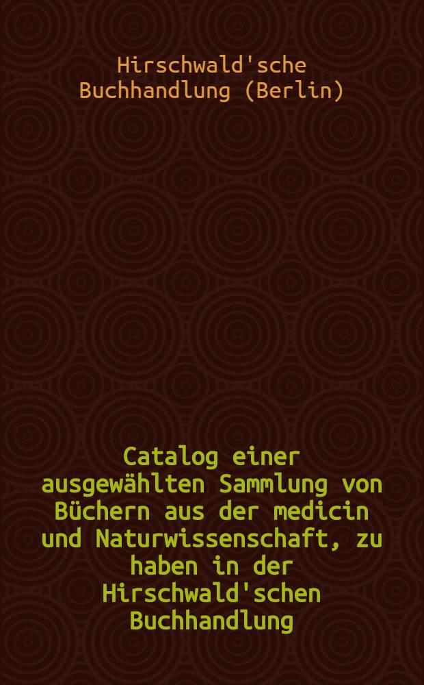 Catalog einer ausgewählten Sammlung von Büchern aus der medicin und Naturwissenschaft, zu haben in der Hirschwald'schen Buchhandlung (Eduard Aber) : Nach den fächern geordnet und mit einem speciellen Namenregisterversehen