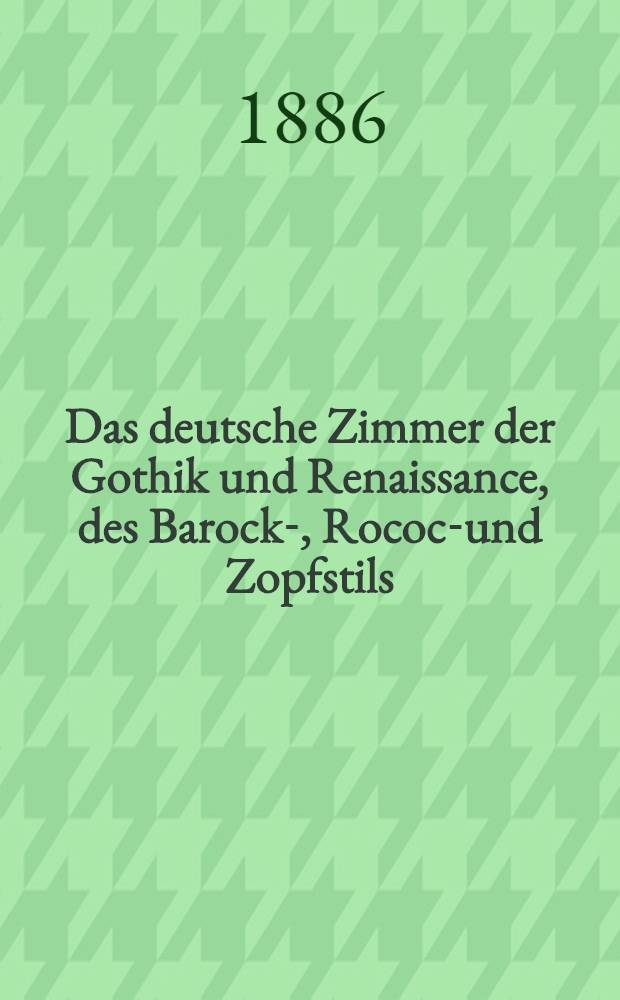 Das deutsche Zimmer der Gothik und Renaissance, des Barock-, Rococo- und Zopfstils