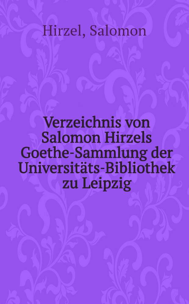 Verzeichnis von Salomon Hirzels Goethe-Sammlung der Universitäts-Bibliothek zu Leipzig