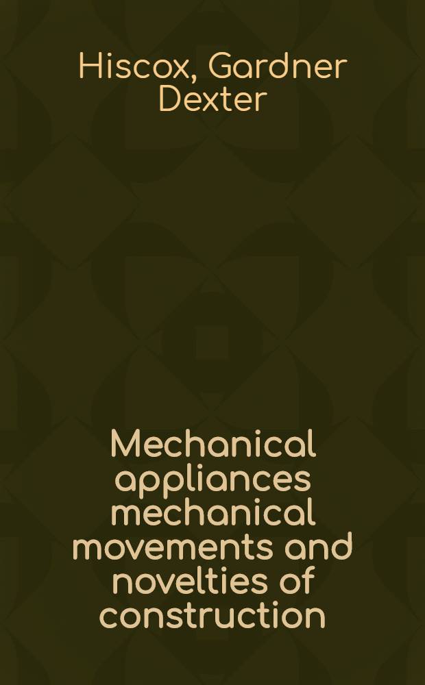 Mechanical appliances mechanical movements and novelties of construction : A complete work and a continuation, as a second volume, of the author's book entitled "Mechanical movements, powers and devices" : Being more special in scope than first volume ... and including an explanatory chapter on the leading conceptions of perpetual motion existing during the past three centuries
