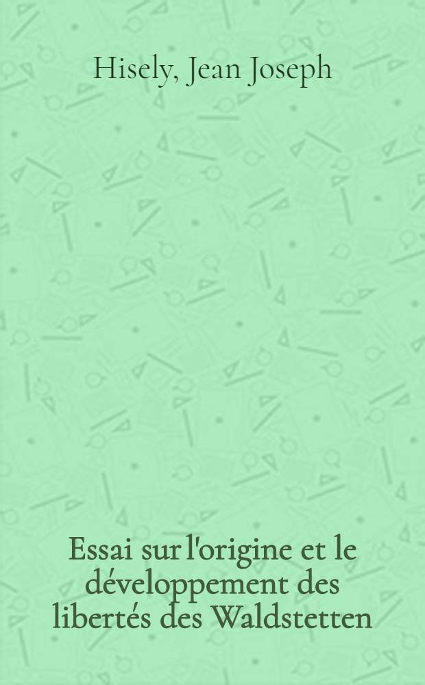 Essai sur l'origine et le développement des libertés des Waldstetten: Uri, Schwyz, Unterwalden, jusqu'à leur premier acte de souveraineté et à l'admission de Lucerne dans leur confédération en 1332 : Suivi de l'Examen du mémoire de m. le Dr. A. Heusler, intitulé: Die Anfaenge der Freiheit von Uri