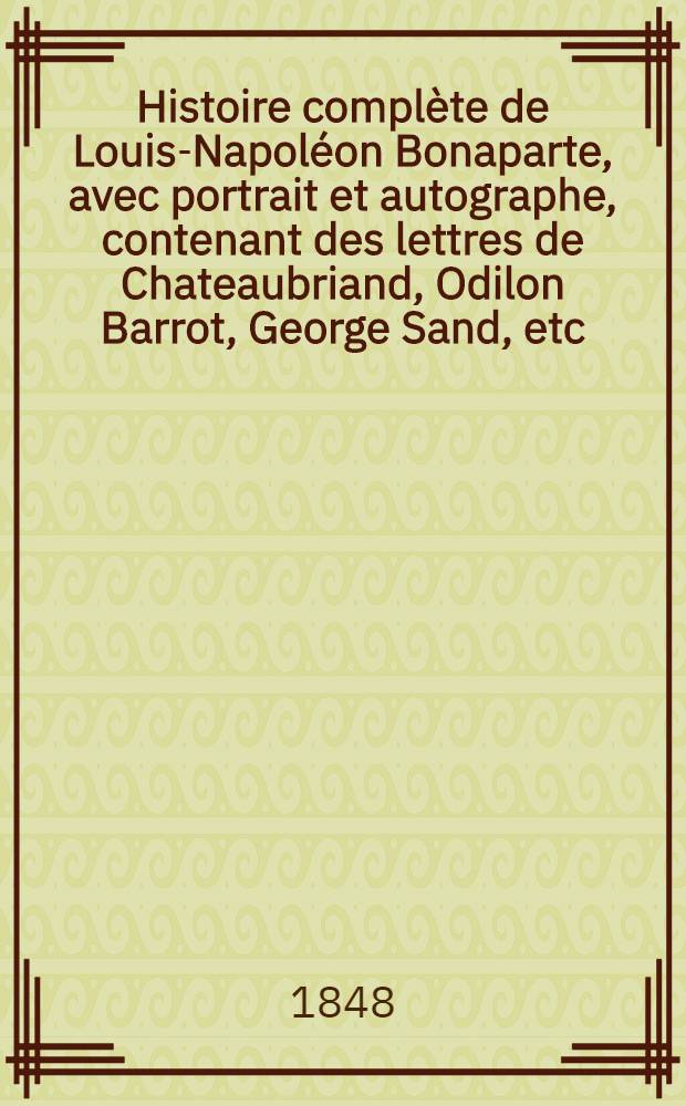 Histoire compl&egrave;te de Louis-Napol&eacute;on Bonaparte, avec portrait et autographe, contenant des lettres de Chateaubriand, Odilon Barrot, George Sand, etc., etc.
