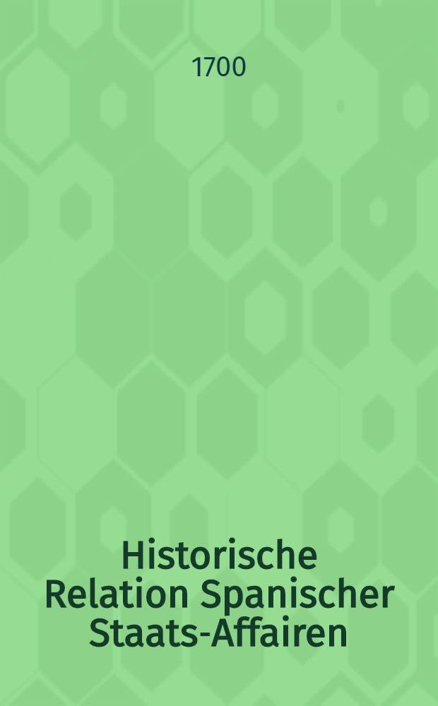 Historische Relation Spanischer Staats-Affairen : Das Successions-Werck der Spanischen Königreiche und die von Franckreich, Enge I - und Holland gemachte Zertheilung selbiger Monarchi betreffend, worinnen der gantze Verlauff der Sache von Rysvickischen Frieden her getreulich erzehlet, der hohen Prætendenten jura ausführlich angeführet, die bißherigen übergebene Memorialien eingeschallt und die Theile, so einem jeden darvon participirenden Staat zukommen sollen, historice und politice vorgestellt werden