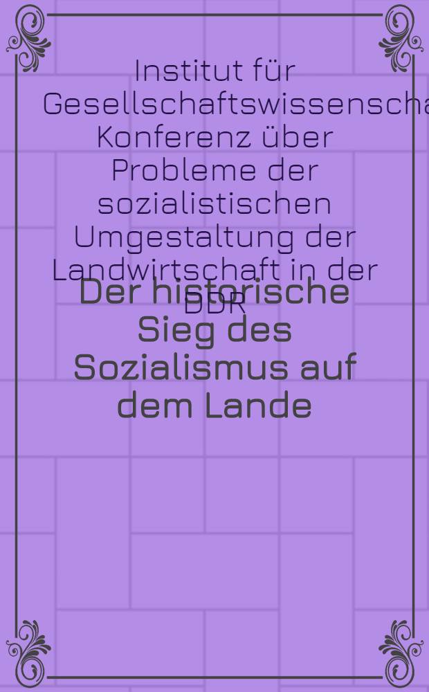 Der historische Sieg des Sozialismus auf dem Lande : Konferenz des Inst. für Gesellschaftswissenschaften beim ZK der SED über Probleme der sozialistischen Umgestaltung der Landwirtschaft in der DDR, 17. und 18. Juni 1960