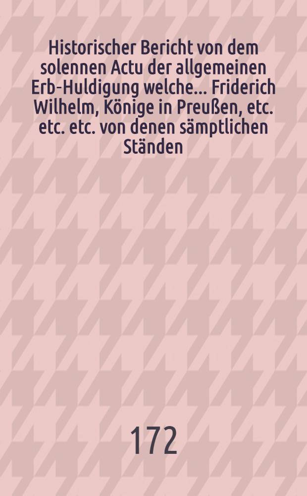 Historischer Bericht von dem solennen Actu der allgemeinen Erb-Huldigung welche ... Friderich Wilhelm, Könige in Preußen, etc. etc. etc. von denen sämptlichen Ständen, Vasallen und Unterthanen der Stettinischen und Vor-Pommerischen Lande disseits der Pehne den X. Augusti anno 1721 geleistet worden : Nebst denen bey diesem Huldigungs-Actu gehaltenen solennen Reden und andern merkwürdigen Umstanden