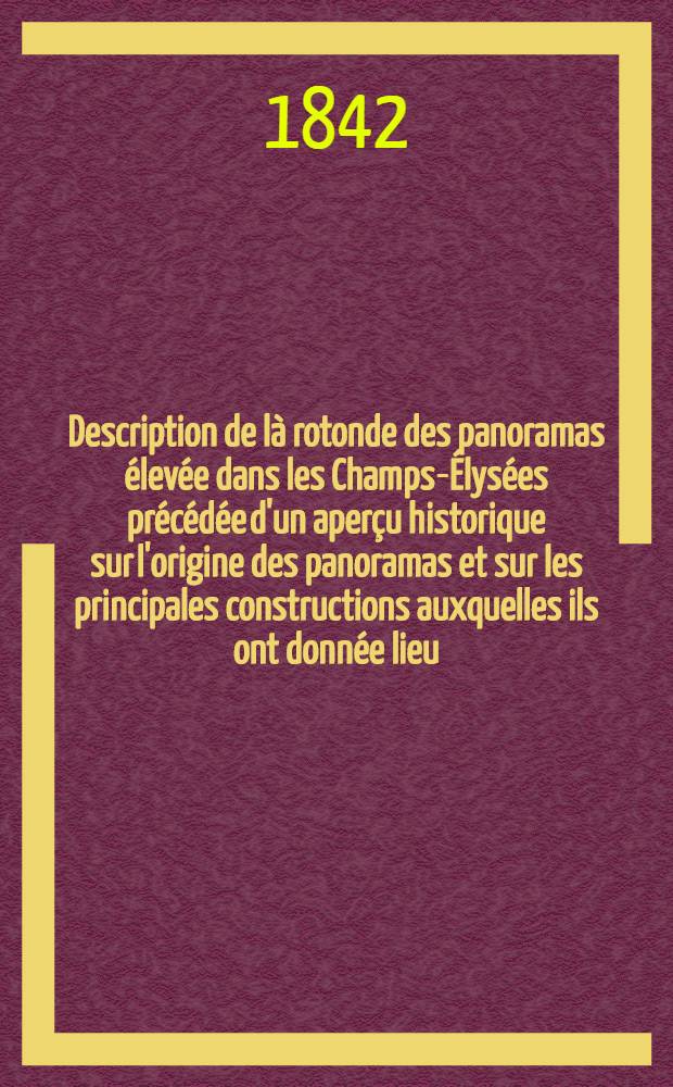 Description de là rotonde des panoramas élevée dans les Champs-Élysées précédée d'un aperçu historique sur l'origine des panoramas et sur les principales constructions auxquelles ils ont donnée lieu