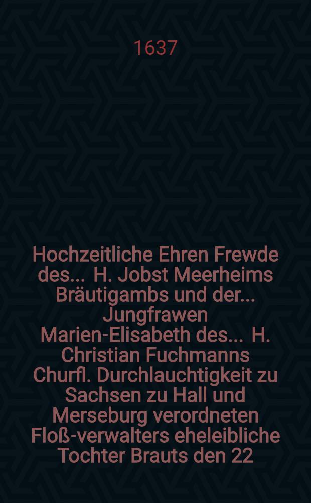 Hochzeitliche Ehren Frewde des ... H. Jobst Meerheims Bräutigambs und der ... Jungfrawen Marien-Elisabeth des ... H. Christian Fuchmanns Churfl. Durchlauchtigkeit zu Sachsen zu Hall und Merseburg verordneten Floß-verwalters eheleibliche Tochter Brauts den 22. Augusti in Hall gehalten