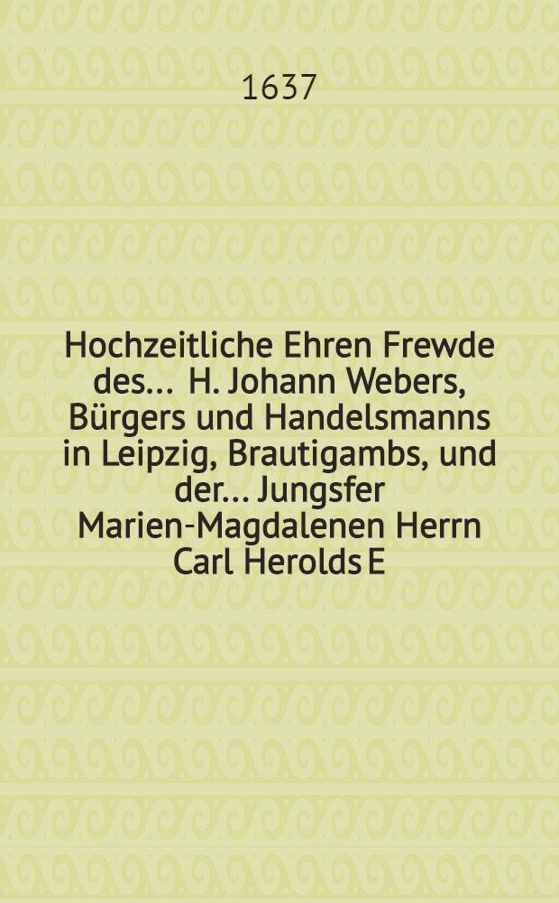 Hochzeitliche Ehren Frewde des ... H. Johann Webers, Bürgers und Handelsmanns in Leipzig, Brautigambs, und der ... Jungsfer Marien-Magdalenen Herrn Carl Herolds E. E. Hochw. Raths Worthaltes und Pfänners in Hall sel. nachgelassenen eheleiblichen Tochter Braut, so gewesen in Halle den 12. Sept. 1637