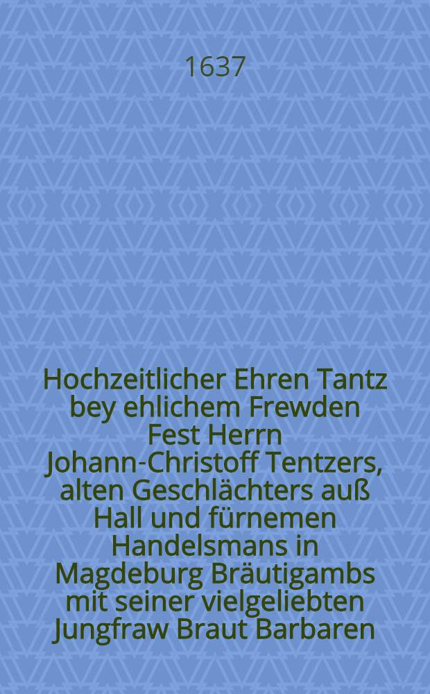 Hochzeitlicher Ehren Tantz bey ehlichem Frewden Fest Herrn Johann-Christoff Tentzers, alten Geschlächters auß Hall und fürnemen Handelsmans in Magdeburg Bräutigambs mit seiner vielgeliebten Jungfraw Braut Barbaren, Herrn Jeremiae Reichhelms U. J. D., weiland der Stadt Halle recht- 1637. Jahres