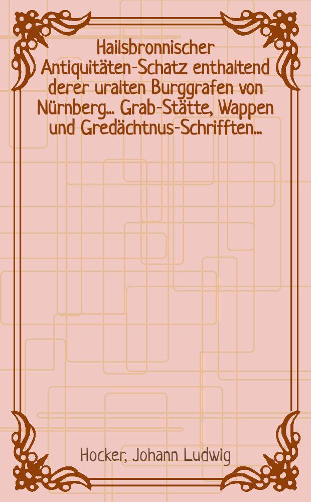 Hailsbronnischer Antiquitäten-Schatz enthaltend derer uralten Burggrafen von Nürnberg ... Grab-Stätte, Wappen und Gredächtnus-Schrifften ... : Nebst einem Anhang merkwürdiger Documenten, ingleichen im andern Theil die in geschriebenen und gedruckten Büchern bestehende uralte Closter-Bibliothec : Nebens der Lebensbeschreibung derer namhafftesten Auctorum