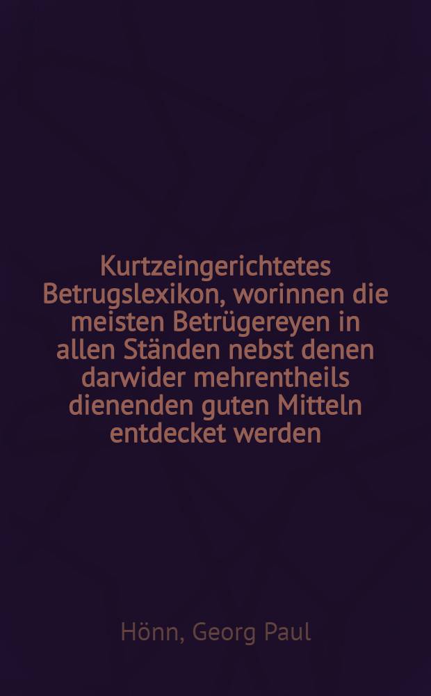 Kurtzeingerichtetes Betrugslexikon, worinnen die meisten Betrügereyen in allen Ständen nebst denen darwider mehrentheils dienenden guten Mitteln entdecket werden