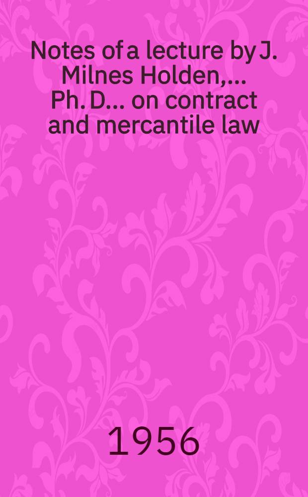 Notes of a lecture by J. Milnes Holden, ... Ph. D. ... on contract and mercantile law : Delivered on Wednesday, 31st Oct., 1956 ... London