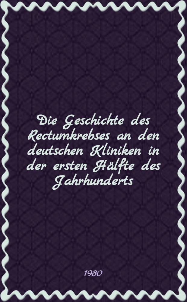 Die Geschichte des Rectumkrebses an den deutschen Kliniken in der ersten Hälfte des Jahrhunderts : Inaug.-Diss