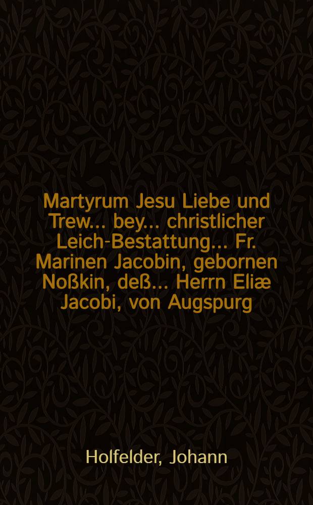 Martyrum Jesu Liebe und Trew ... bey ... christlicher Leich-Bestattung ... Fr. Marinen Jacobin, gebornen Noßkin, deß ... Herrn Eliæ Jacobi, von Augspurg, ... hertzgeliebten Haus- und Eh-Wirthin, welche den 18. Tag Februar. der 1645. ... verschieden ... und ... 23 Feb. ... zur Erden bestatten worden