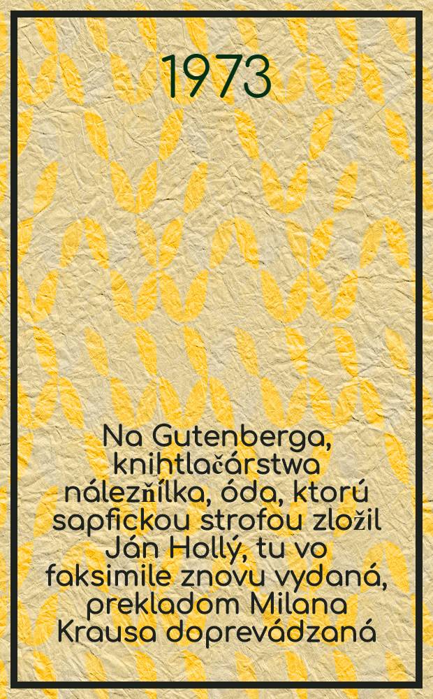 Na Gutenberga, [knihtlačárstwa nálezňílka, óda, ktorú sapfickou strofou zložil Ján Hollý, tu vo faksimile znovu vydaná, prekladom Milana Krausa doprevádzaná, slovami Miroslava Válka predoslaná, poznámkou Jozefa Ambruša opatrená, ... vychádza ... v bibliofilskom vydaní ...]
