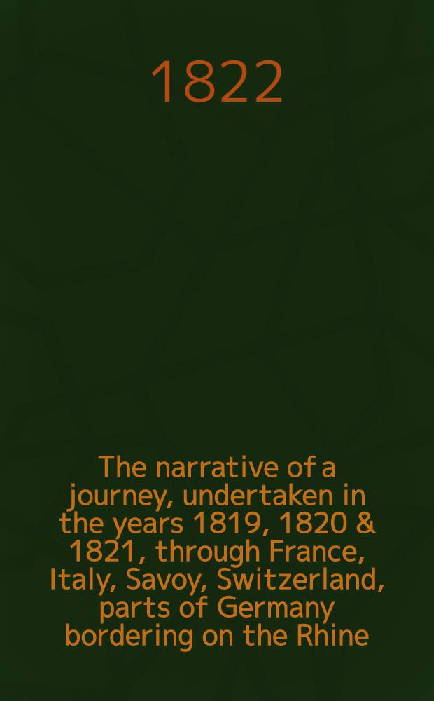 The narrative of a journey, undertaken in the years 1819, 1820 & 1821, through France, Italy, Savoy, Switzerland, parts of Germany bordering on the Rhine, Holland, and the Netherlands, comprising incidents, that occurred to the author ...