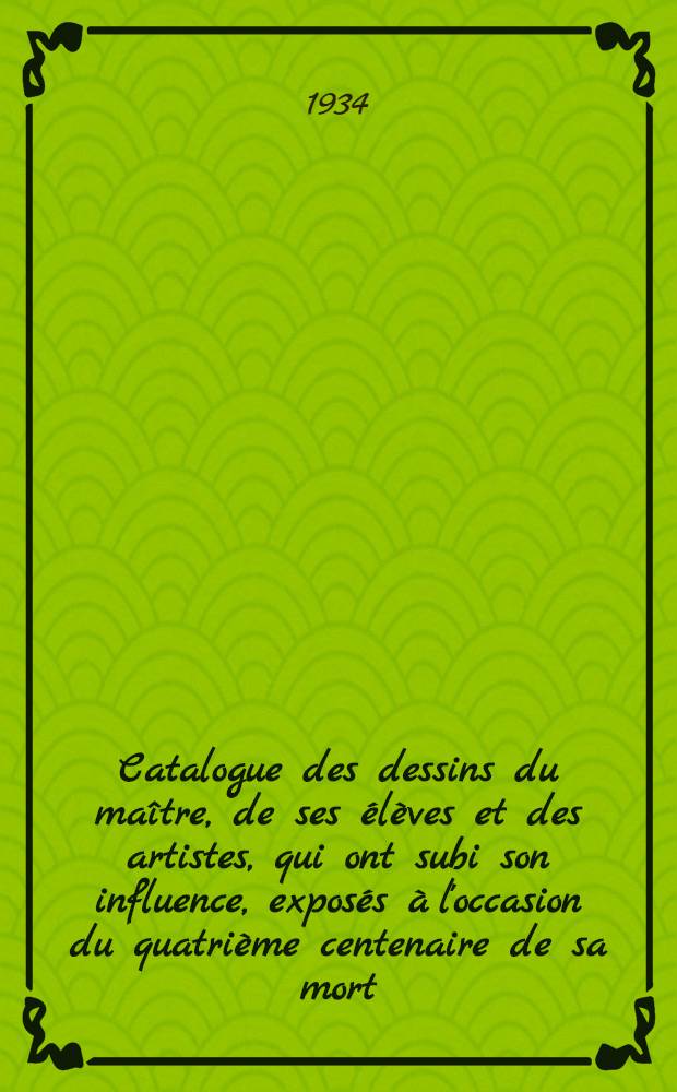 Catalogue des dessins du ma&icirc;tre, de ses &eacute;l&egrave;ves et des artistes, qui ont subi son influence, expos&eacute;s &agrave; l'occasion du quatri&egrave;me centenaire de sa mort (1534) &agrave; l'Orangerie des Tuileries