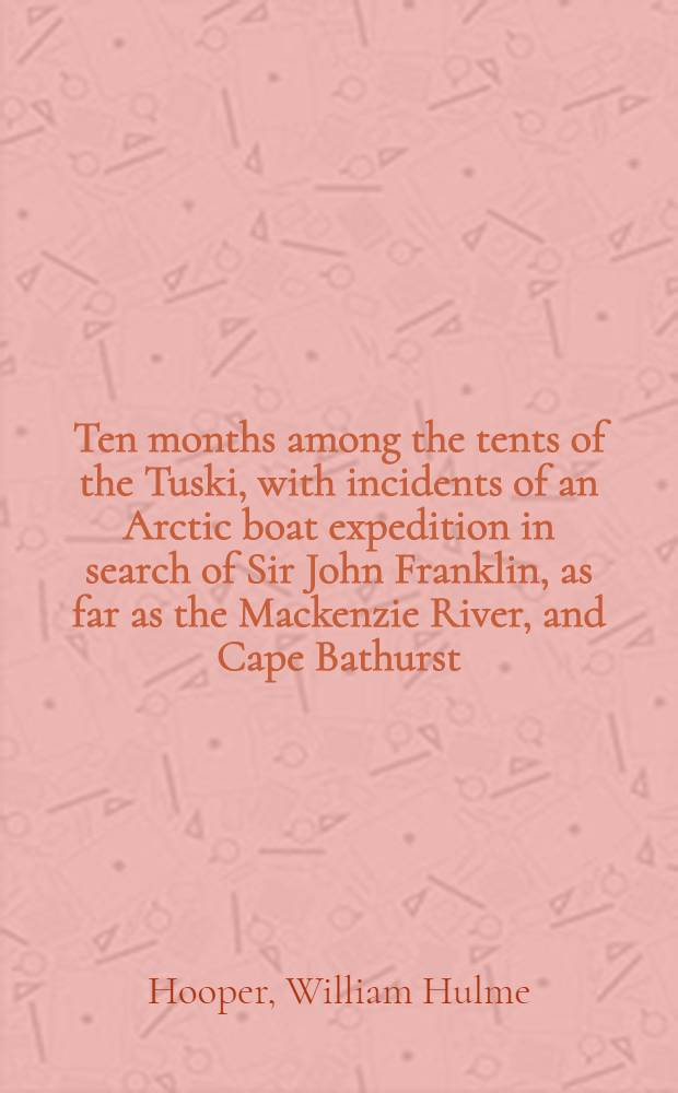 Ten months among the tents of the Tuski, with incidents of an Arctic boat expedition in search of Sir John Franklin, as far as the Mackenzie River, and Cape Bathurst