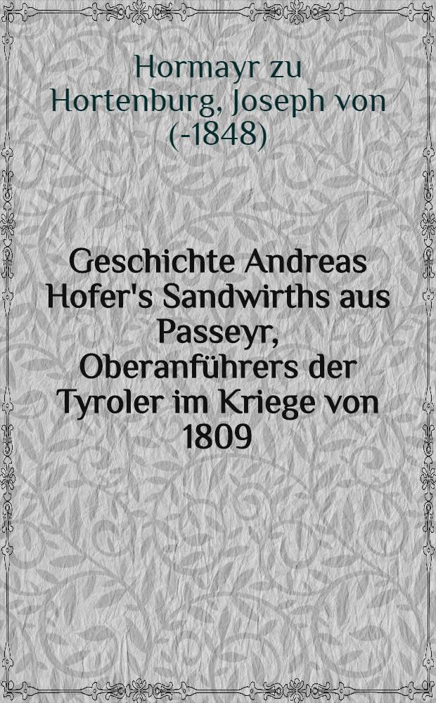 Geschichte Andreas Hofer's Sandwirths aus Passeyr, Oberanführers der Tyroler im Kriege von 1809 : Durchgehends aus Original-Quellen, aus den militairischen Operations-Planen, sowie aus den Papieren Hofer's des Freyh. von Hormayr, Speckbacher's, Wörndle's, Eisenstecken's, der Gebrüder Thalguter, des Kapuziners Ioachim Haspinger und vieler anderer
