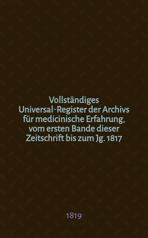 Vollständiges Universal-Register der Archivs für medicinische Erfahrung, vom ersten Bande dieser Zeitschrift bis zum Jg. 1817