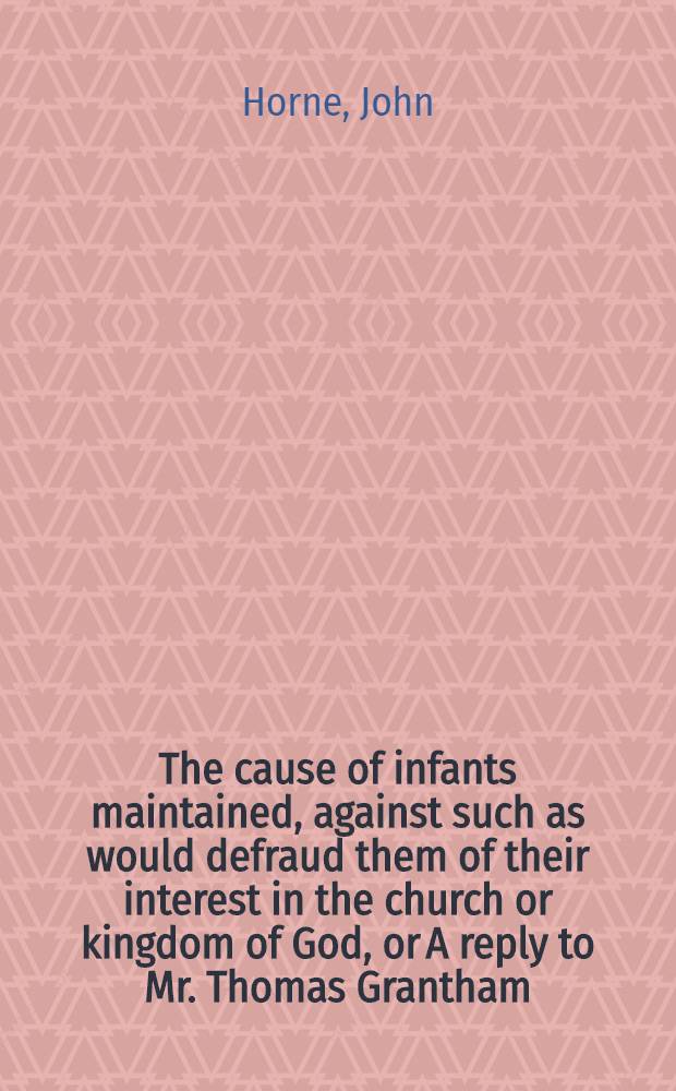 The cause of infants maintained, against such as would defraud them of their interest in the church or kingdom of God, or A reply to Mr. Thomas Grantham; wherein both the vanity of his introductive argument with all its absurds, and not only the inconcludingness of, but also the prevarications, fallacies, and falshoods contained in his answers, are plainly discovered: so, as that all his attempts against infant-baptism greatly fail of evidencing its original not to be from Zion, written for the undeceiving of all such as thought and cryed up his said answers thereabout as unanswerable: and for satisfaction to all others that are doubtful about the points here in controversie