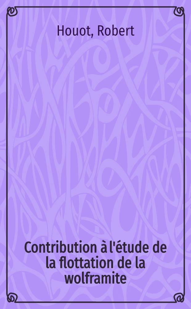 Contribution à l'étude de la flottation de la wolframite: 1-re thèse; Propositions données par la Faculté: 2-e thèse: Thèse présentées à la Faculté des sciences de l'Univ. de Nancy ... / par Robert Houot