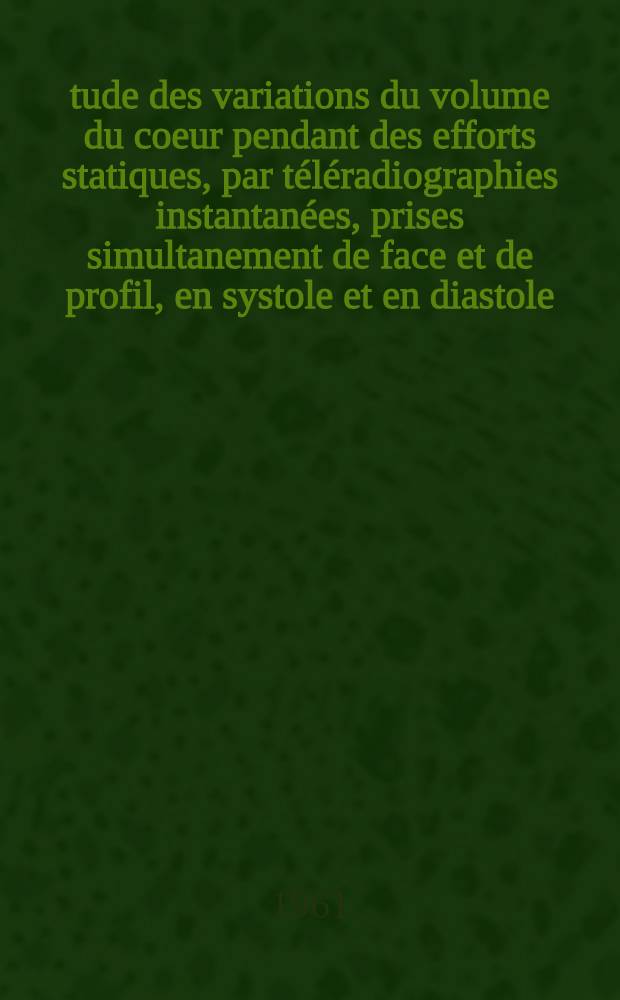 Étude des variations du volume du coeur pendant des efforts statiques, par téléradiographies instantanées, prises simultanement de face et de profil, en systole et en diastole, sous contrôle électrocardiographique : Thèse ..