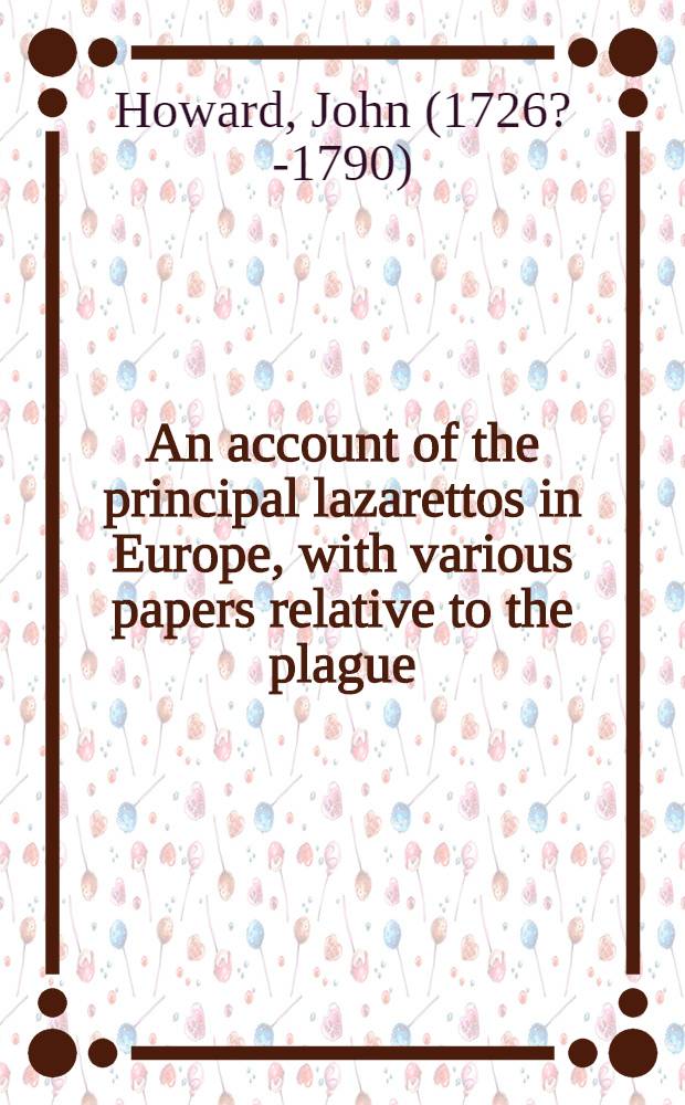 An account of the principal lazarettos in Europe, with various papers relative to the plague: Together with further observations on some foreign prisons and hospitals and additional remarks on the present state of those in Great Britain and Ireland