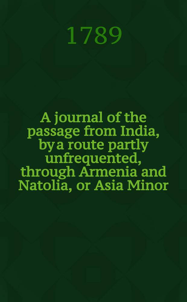 A journal of the passage from India, by a route partly unfrequented, through Armenia and Natolia, or Asia Minor : To which are added, observations and instructions, for the use of those who intend to travel, either to or from India, by that route