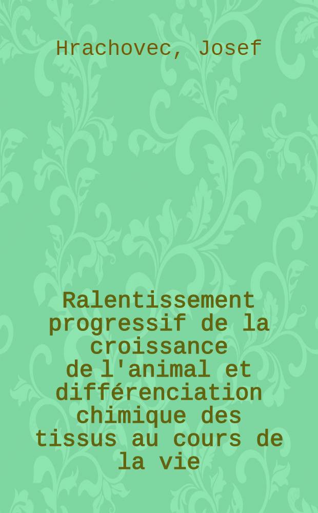 Ralentissement progressif de la croissance de l'animal et différenciation chimique des tissus au cours de la vie: 1-re thèse; Propositions données par la Faculté: Sur les propriétés différentielles des hémoglobines de type foetal et de type adulte: 2-e thèse: Thèses présentées à ... l'Univ. de Paris pour obtenir le grade de docteur ès-sciences naturelles / par Josef Hrachovec