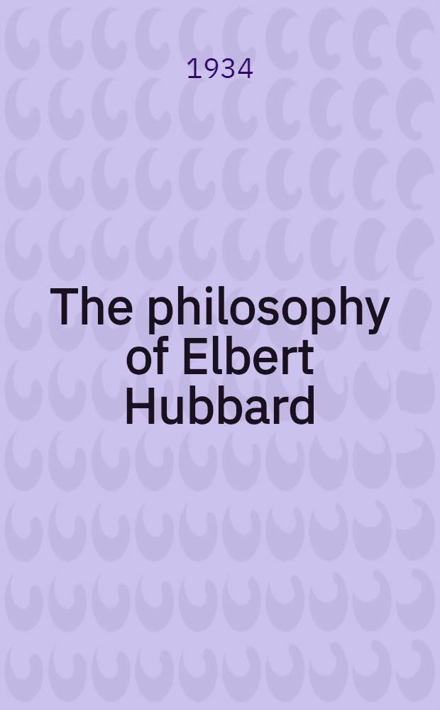 The philosophy of Elbert Hubbard : Gathered together by his son Elbert Hubbard II, the potent sayings, the muscular commonsense, a. the energetic idealism which made up Elbert Hubbard's philosophy - the teachings by means of which he helped thousands of men a. women to achievemt