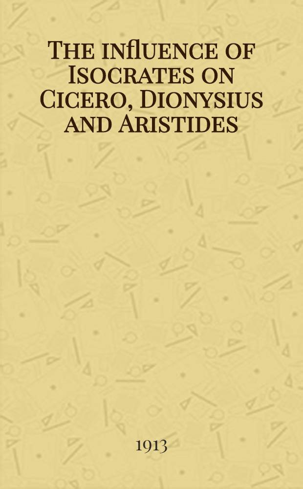 The influence of Isocrates on Cicero, Dionysius and Aristides : A thesis, presented to the Faculty of the Graduate school of Yale university in Candinacy ..