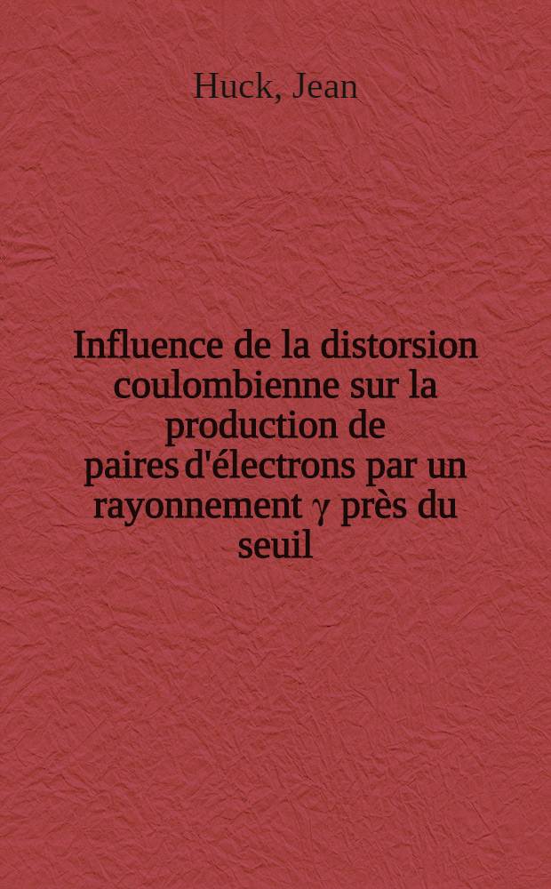 Influence de la distorsion coulombienne sur la production de paires d'électrons par un rayonnement γ près du seuil: 1-re thèse; Propositions données par la Faculté: 2-e thèse: Thèses présentées à la Faculté des sciences de l'Univ. de Lyon ... / par Jean Huck