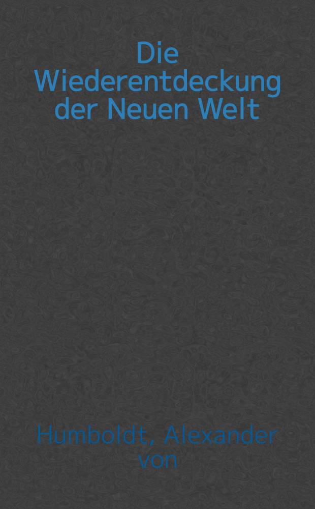 Die Wiederentdeckung der Neuen Welt : Erstmals zusgest. aus dem unvollendeten Reiseber. u. den Reisetageb&uuml;chern