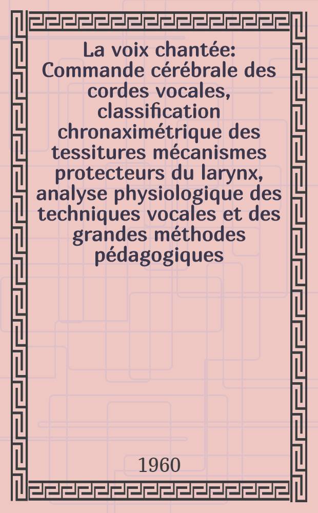 La voix chant&eacute;e : Commande c&eacute;r&eacute;brale des cordes vocales, classification chronaxim&eacute;trique des tessitures m&eacute;canismes protecteurs du larynx, analyse physiologique des techniques vocales et des grandes m&eacute;thodes p&eacute;dagogiques