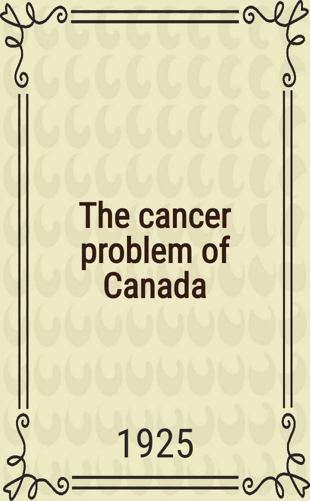 The cancer problem of Canada : Delivered before the Association of health officers of Ontario, Toronto, may 4. 1925 : Canadian cancer problems and research : Delivered before the Canadian public health association, Montreal, Quebec, June 8-9, 1925