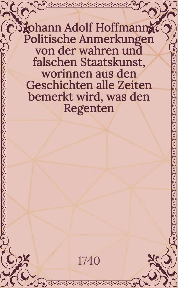Johann Adolf Hoffmanns Politische Anmerkungen von der wahren und falschen Staatskunst, worinnen aus den Geschichten alle Zeiten bemerkt wird, was den Regenten, Bürgern und Einwohnern eines Landes zuträglich oder schädlich ist