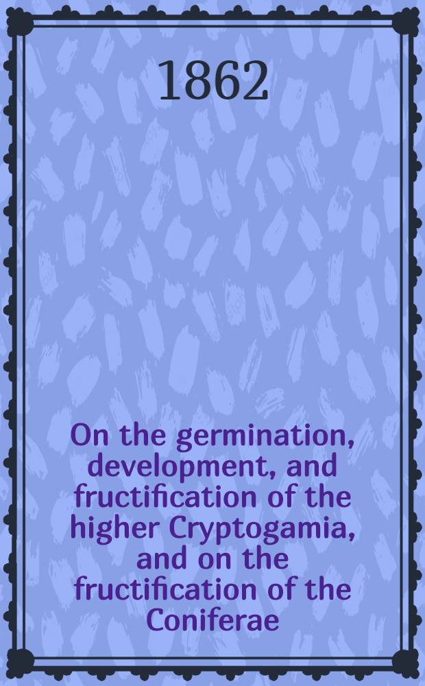 On the germination, development, and fructification of the higher Cryptogamia, and on the fructification of the Coniferae