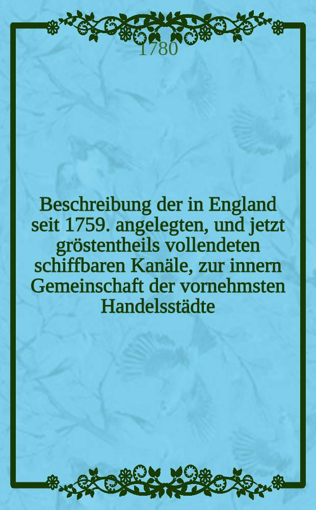 Beschreibung der in England seit 1759. angelegten, und jetzt gröstentheils vollendeten schiffbaren Kanäle, zur innern Gemeinschaft der vornehmsten Handelsstädte : Nebst einem Versuch einer Geschichte der inländischen Schifffahrt, und aller, bis jetzt, in- und außerhalb Europa bekannten schiffbaren Kanäle