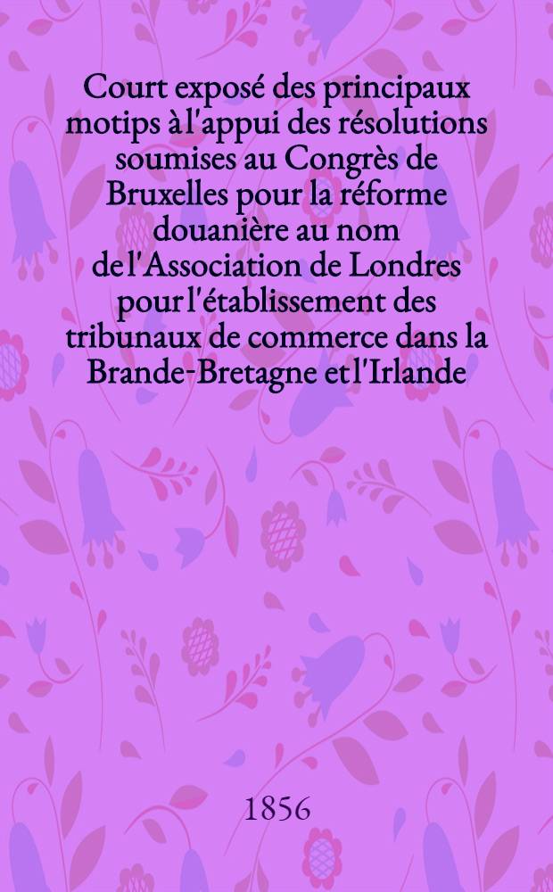 Court exposé des principaux motips à l'appui des résolutions soumises au Congrès de Bruxelles pour la réforme douanière au nom de l'Association de Londres pour l'établissement des tribunaux de commerce dans la Brande-Bretagne et l'Irlande