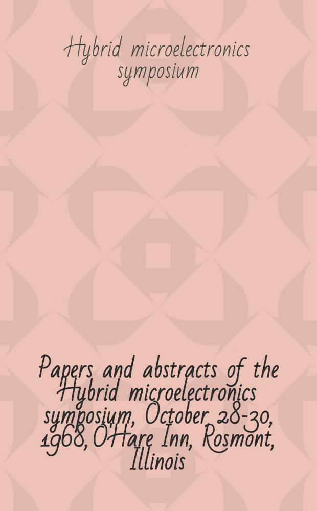 [Papers and abstracts of the] Hybrid microelectronics symposium, October 28-30, 1968, O'Hare Inn, Rosmont, Illinois : Spons. by the Chicago section, IEEE