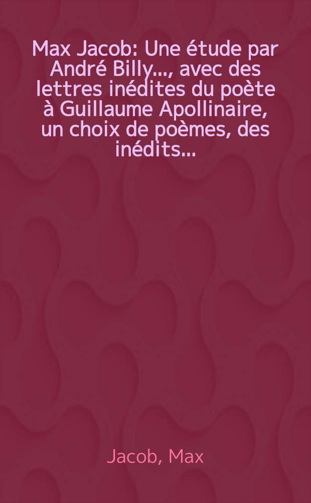 Max Jacob : Une étude par André Billy ..., avec des lettres inédites du poète à Guillaume Apollinaire, un choix de poèmes, des inédits ..