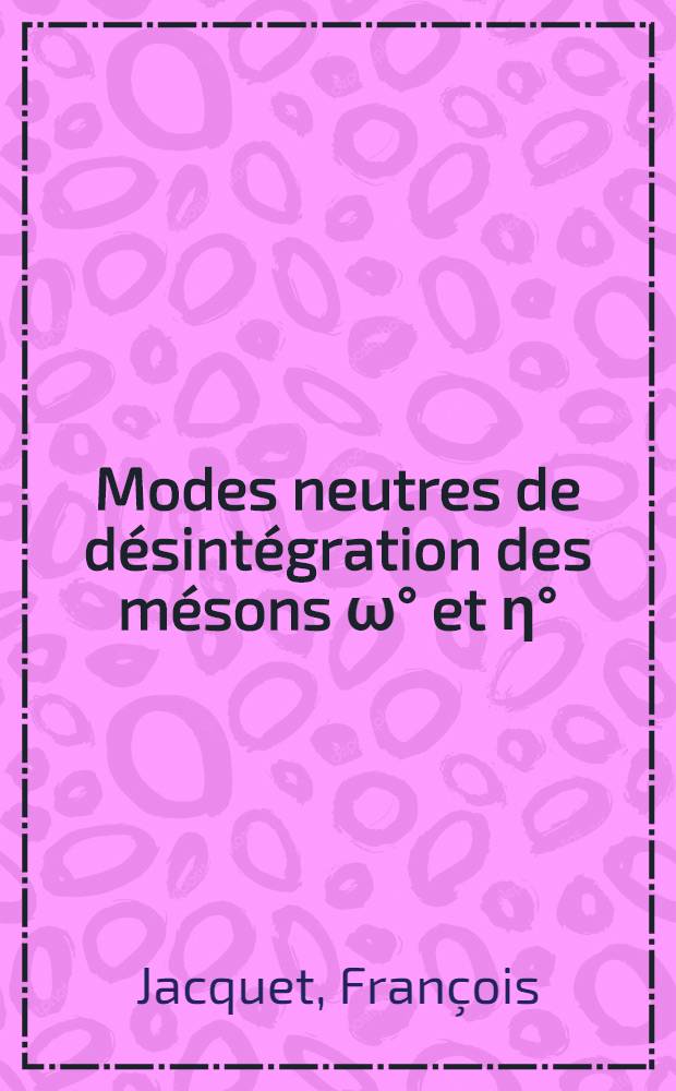 Modes neutres de désintégration des mésons ω° et η°: 1-re thèse; Propositions donnés par la Faculté: 2-e thèse: Thèses présentées à la Faculté des sciences de l'Univ. de Paris, Centre d'Orsay ... / par François Jacquet