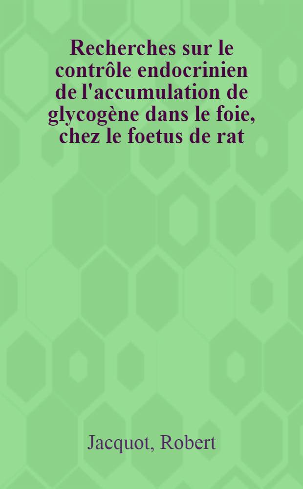 Recherches sur le contrôle endocrinien de l'accumulation de glycogène dans le foie, chez le foetus de rat: 1-re thèse; Propositions données par la Faculté: 2-e thèse: Thèses présentées à ... l'Univ. de Paris pour obtenir le grade de docteur ès sciences naturelles / par Robert Jacquot