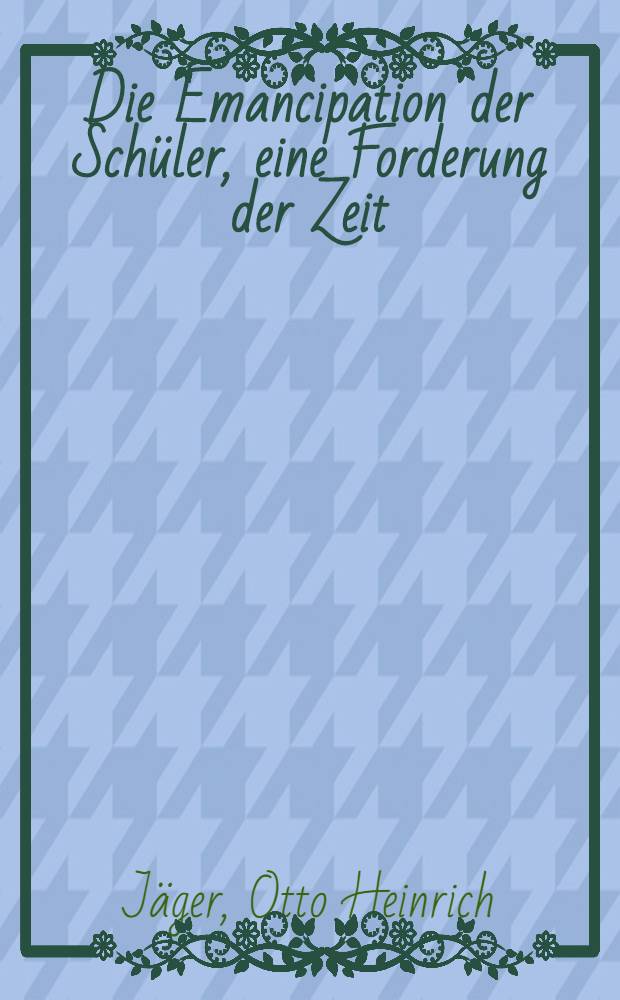 Die Emancipation der Schüler, eine Forderung der Zeit : Ein Wort an Eltern und Lehrer